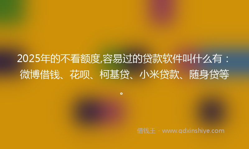2025年的不看额度,容易过的贷款软件叫什么有：微博借钱、花呗、柯基贷、小米贷款、随身贷等。
