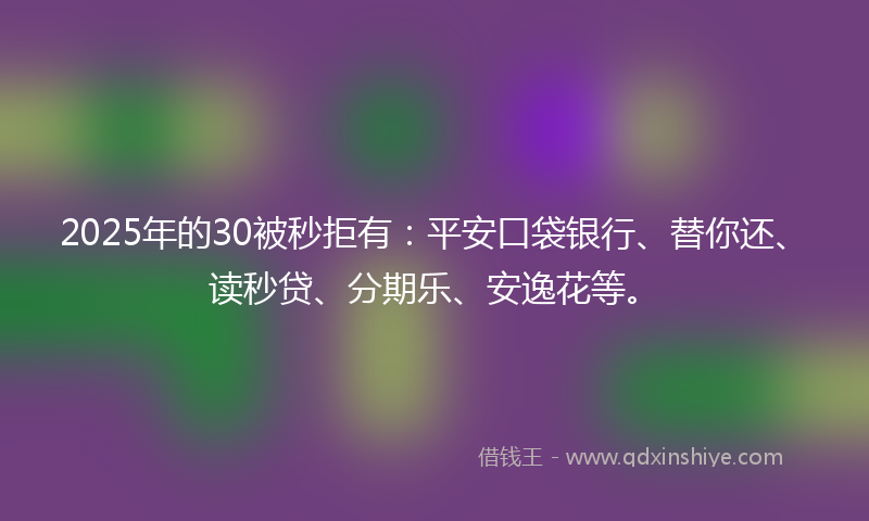 2025年的30被秒拒有：平安口袋银行、替你还、读秒贷、分期乐、安逸花等。