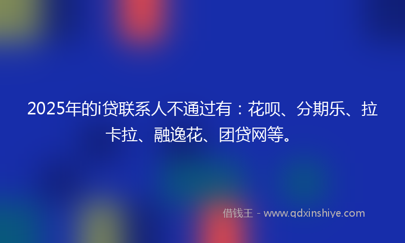2025年的i贷联系人不通过有：花呗、分期乐、拉卡拉、融逸花、团贷网等。