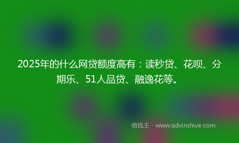 2025年的什么网贷额度高有：读秒贷、花呗、分期乐、51人品贷、融逸花等。