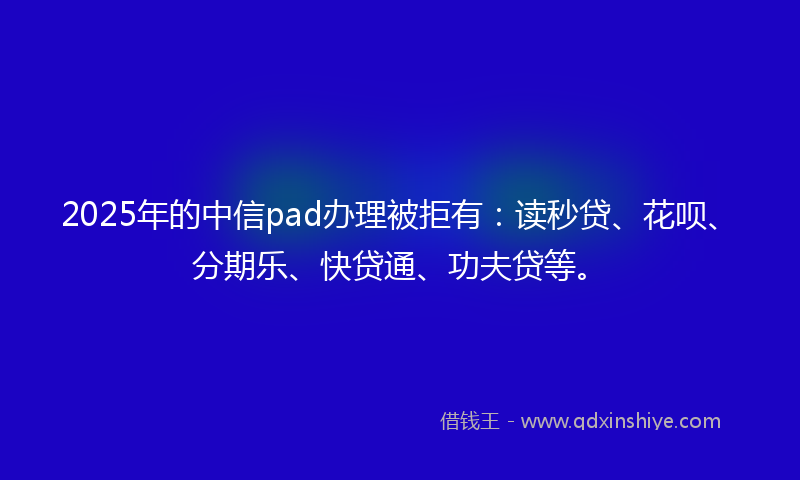 2025年的中信pad办理被拒有：读秒贷、花呗、分期乐、快贷通、功夫贷等。