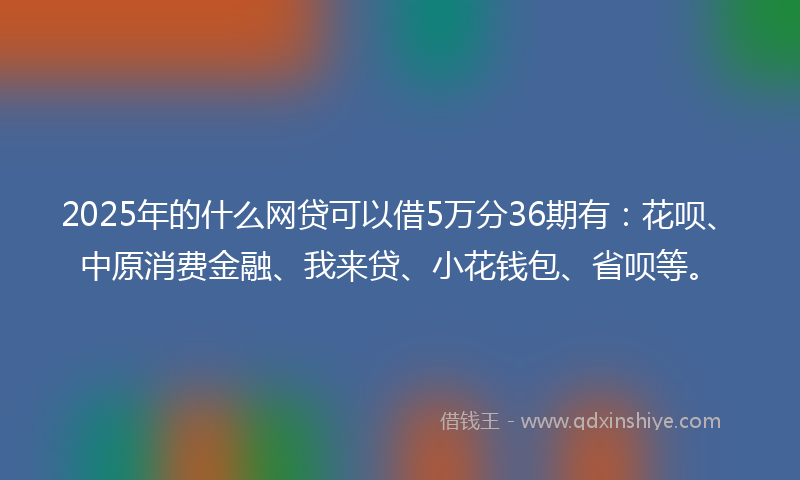 2025年的什么网贷可以借5万分36期有：花呗、中原消费金融、我来贷、小花钱包、省呗等。
