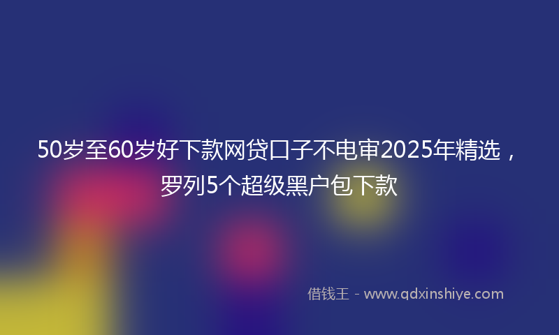 50岁至60岁好下款网贷口子不电审2025年精选，罗列5个超级黑户包下款