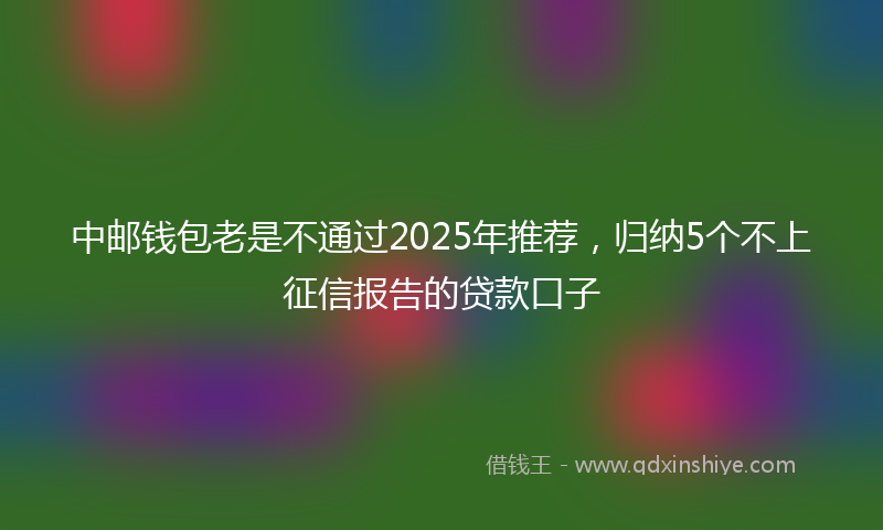 中邮钱包老是不通过2025年推荐，归纳5个不上征信报告的贷款口子