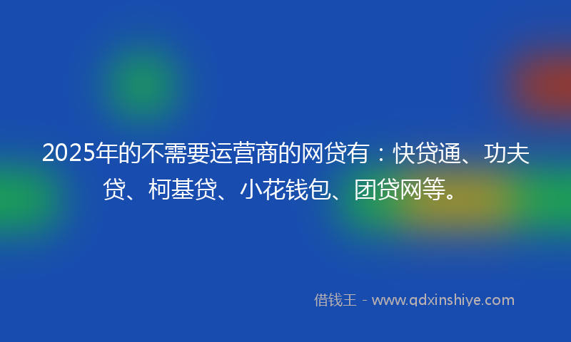 2025年的不需要运营商的网贷有：快贷通、功夫贷、柯基贷、小花钱包、团贷网等。