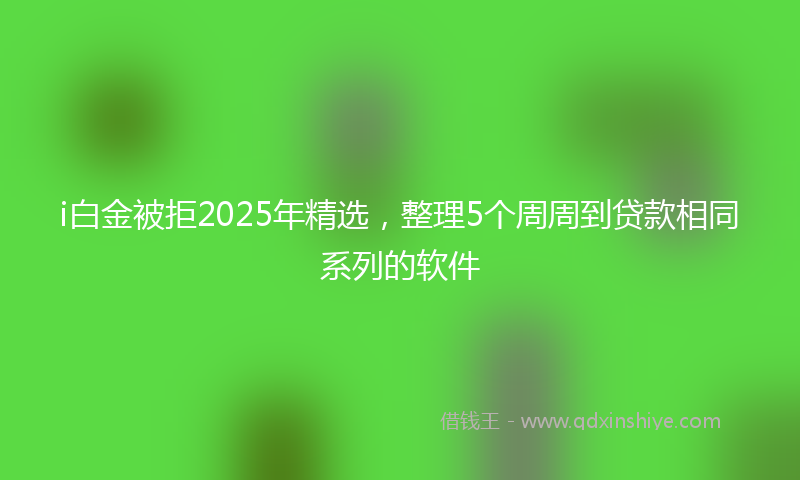 i白金被拒2025年精选，整理5个周周到贷款相同系列的软件