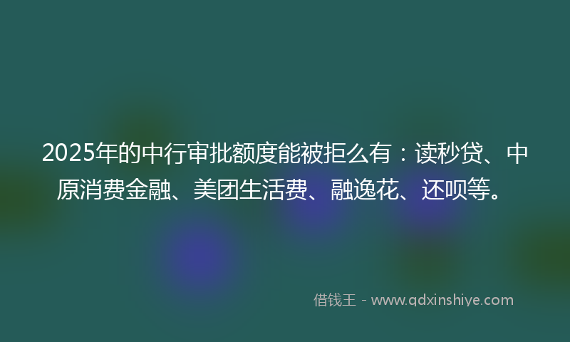 2025年的中行审批额度能被拒么有：读秒贷、中原消费金融、美团生活费、融逸花、还呗等。