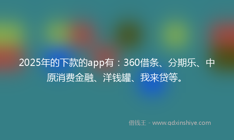 2025年的下款的app有：360借条、分期乐、中原消费金融、洋钱罐、我来贷等。