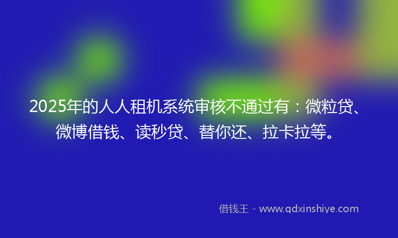 2025年的人人租机系统审核不通过有：微粒贷、微博借钱、读秒贷、替你还、拉卡拉等。