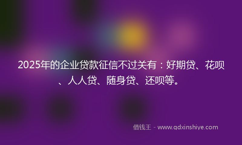 2025年的企业贷款征信不过关有：好期贷、花呗、人人贷、随身贷、还呗等。
