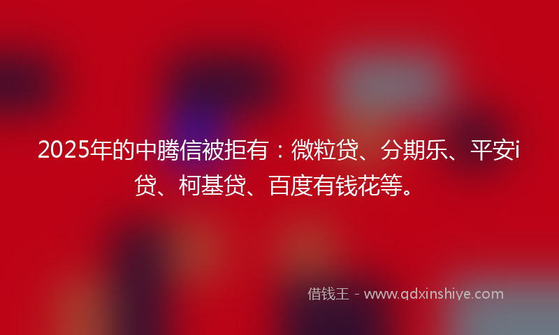 2025年的中腾信被拒有：微粒贷、分期乐、平安i贷、柯基贷、百度有钱花等。