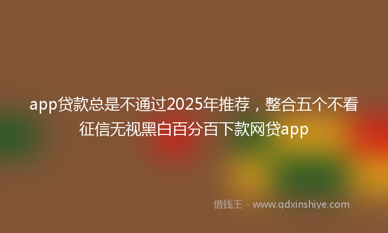 app贷款总是不通过2025年推荐，整合五个不看征信无视黑白百分百下款网贷app