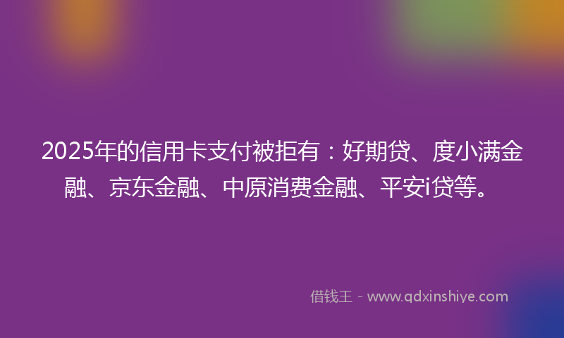 2025年的信用卡支付被拒有：好期贷、度小满金融、京东金融、中原消费金融、平安i贷等。