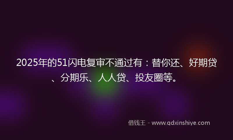 2025年的51闪电复审不通过有：替你还、好期贷、分期乐、人人贷、投友圈等。