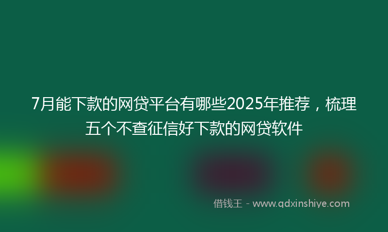 7月能下款的网贷平台有哪些2025年推荐，梳理五个不查征信好下款的网贷软件