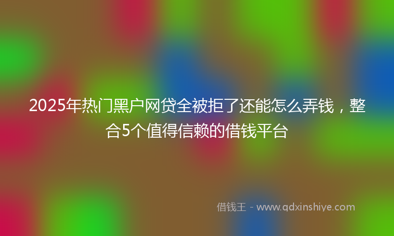 2025年热门黑户网贷全被拒了还能怎么弄钱，整合5个值得信赖的借钱平台