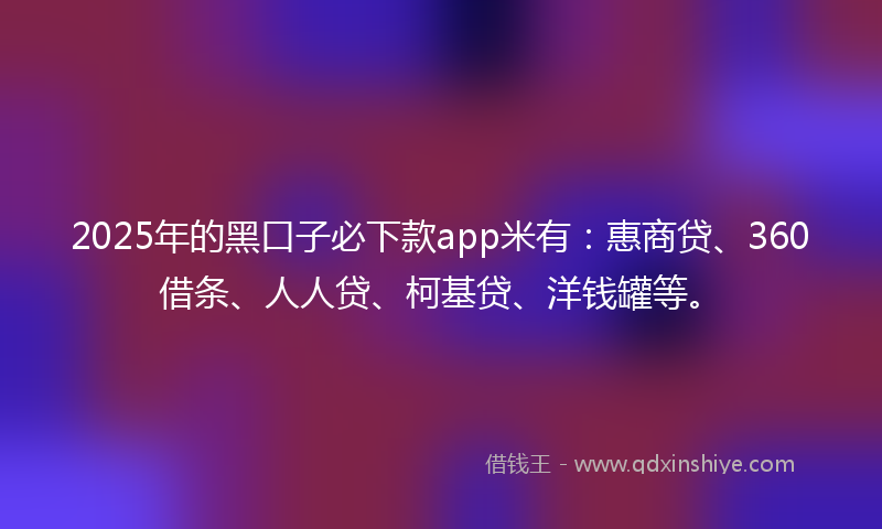 2025年的黑口子必下款app米有：惠商贷、360借条、人人贷、柯基贷、洋钱罐等。
