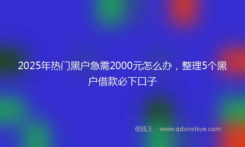 2025年热门黑户急需2000元怎么办，整理5个黑户借款必下口子