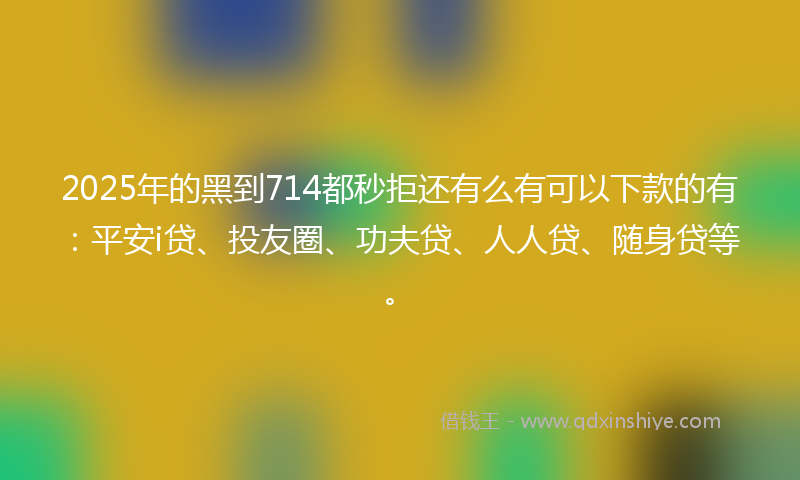 2025年的黑到714都秒拒还有么有可以下款的有：平安i贷、投友圈、功夫贷、人人贷、随身贷等。