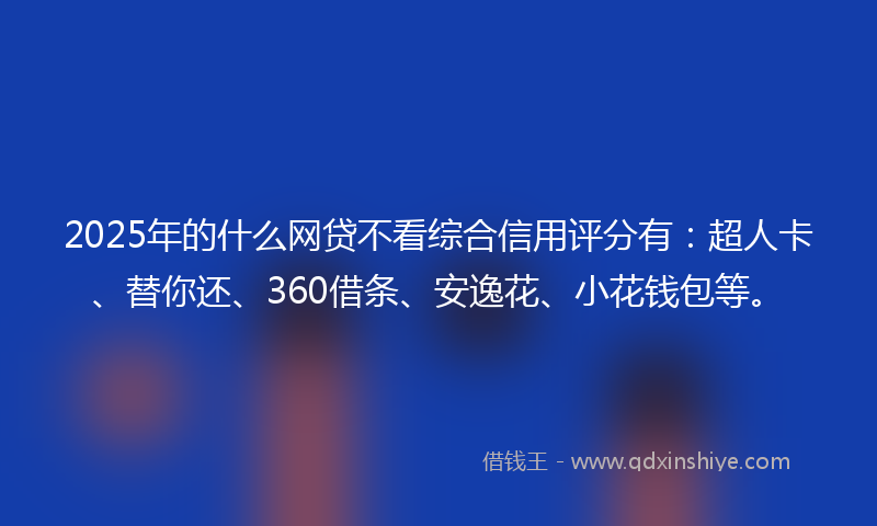2025年的什么网贷不看综合信用评分有：超人卡、替你还、360借条、安逸花、小花钱包等。