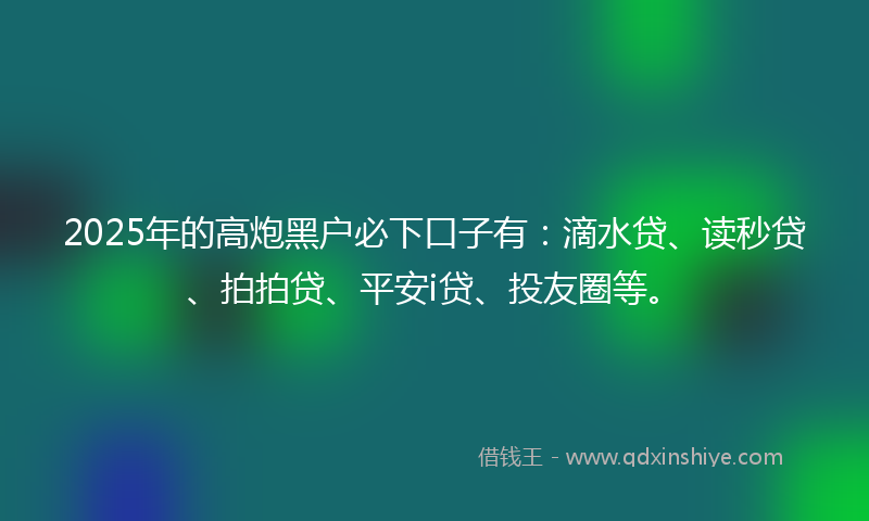 2025年的高炮黑户必下口子有：滴水贷、读秒贷、拍拍贷、平安i贷、投友圈等。