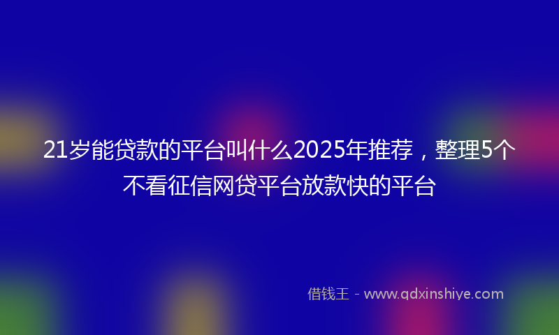 21岁能贷款的平台叫什么2025年推荐，整理5个不看征信网贷平台放款快的平台