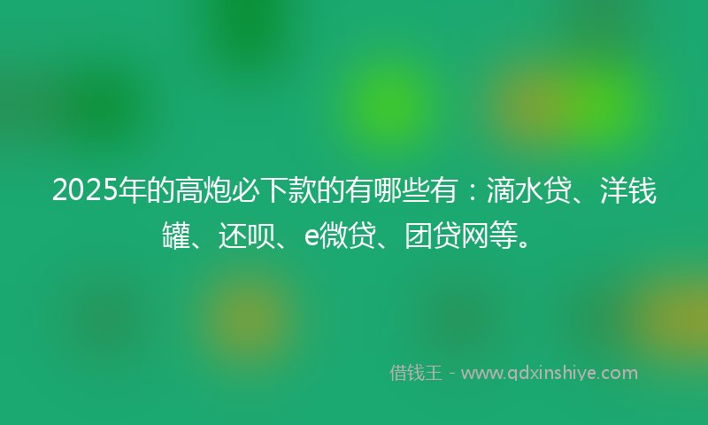 2025年的高炮必下款的有哪些有：滴水贷、洋钱罐、还呗、e微贷、团贷网等。