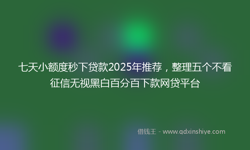 七天小额度秒下贷款2025年推荐，整理五个不看征信无视黑白百分百下款网贷平台