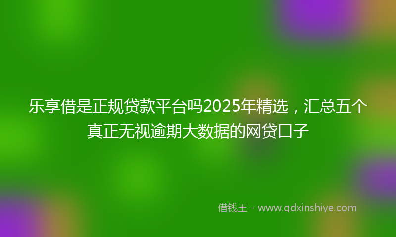 乐享借是正规贷款平台吗2025年精选，汇总五个真正无视逾期大数据的网贷口子