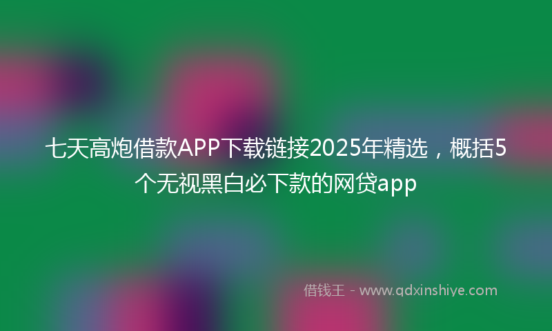 七天高炮借款APP下载链接2025年精选，概括5个无视黑白必下款的网贷app