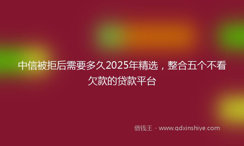 中信被拒后需要多久2025年精选，整合五个不看欠款的贷款平台