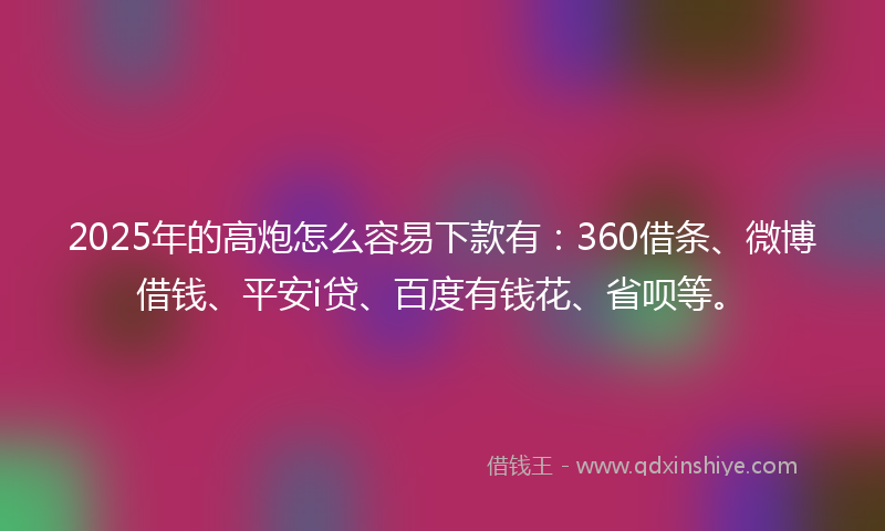 2025年的高炮怎么容易下款有：360借条、微博借钱、平安i贷、百度有钱花、省呗等。