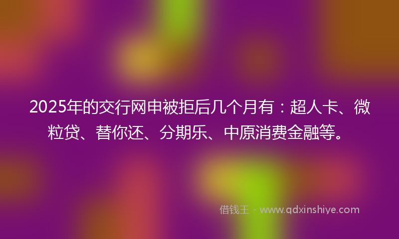 2025年的交行网申被拒后几个月有：超人卡、微粒贷、替你还、分期乐、中原消费金融等。