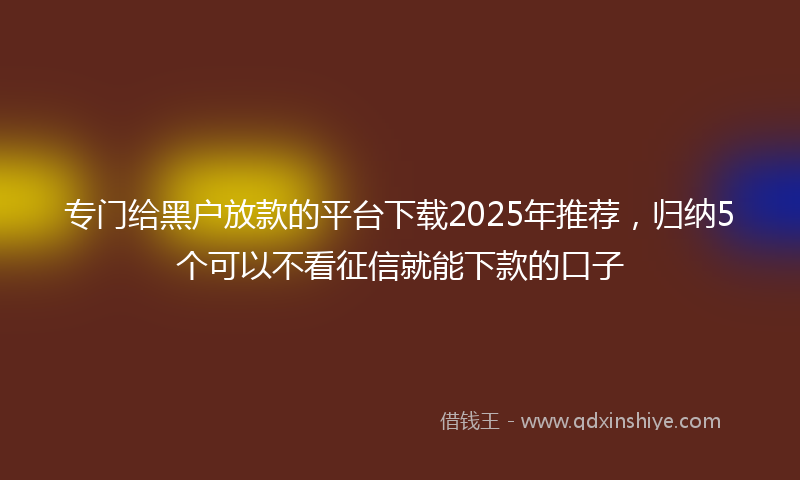 专门给黑户放款的平台下载2025年推荐，归纳5个可以不看征信就能下款的口子