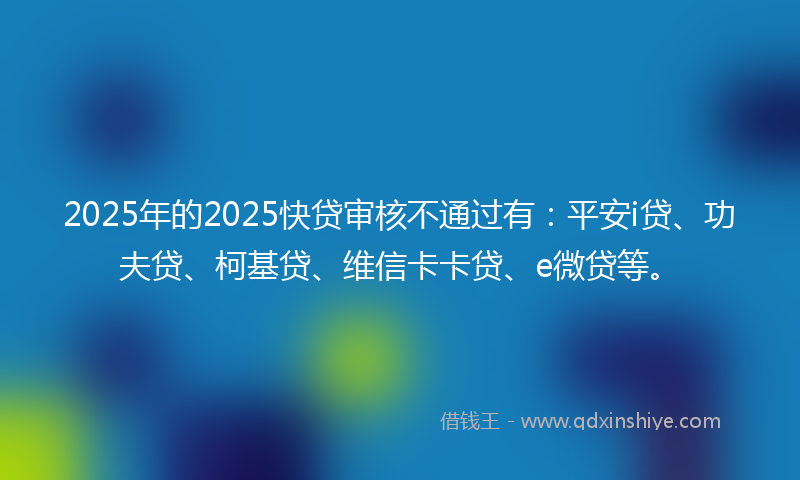 2025年的2025快贷审核不通过有：平安i贷、功夫贷、柯基贷、维信卡卡贷、e微贷等。