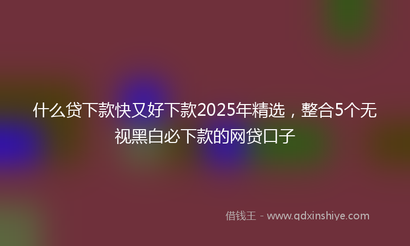 什么贷下款快又好下款2025年精选，整合5个无视黑白必下款的网贷口子