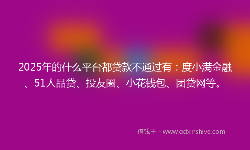 2025年的什么平台都贷款不通过有：度小满金融、51人品贷、投友圈、小花钱包、团贷网等。