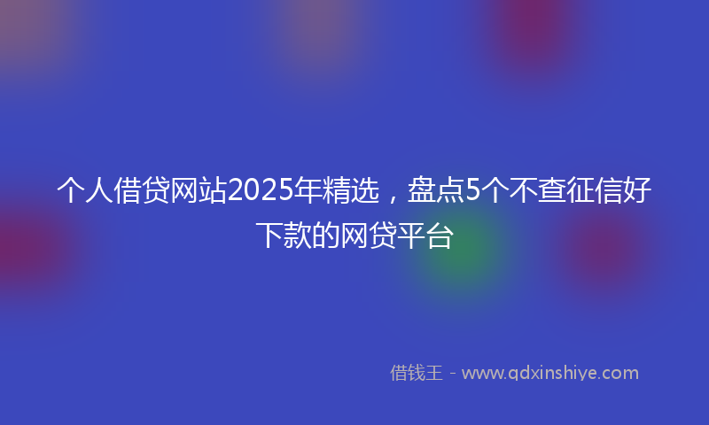 个人借贷网站2025年精选，盘点5个不查征信好下款的网贷平台