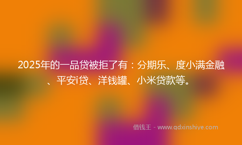 2025年的一品贷被拒了有：分期乐、度小满金融、平安i贷、洋钱罐、小米贷款等。