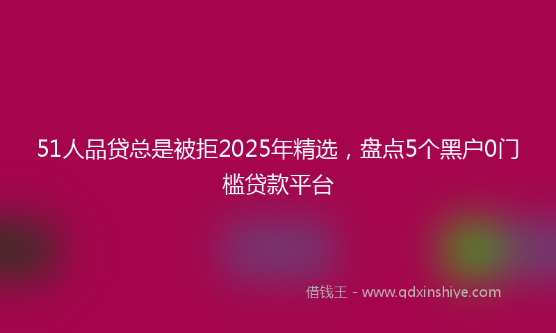51人品贷总是被拒2025年精选，盘点5个黑户0门槛贷款平台