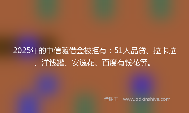 2025年的中信随借金被拒有：51人品贷、拉卡拉、洋钱罐、安逸花、百度有钱花等。