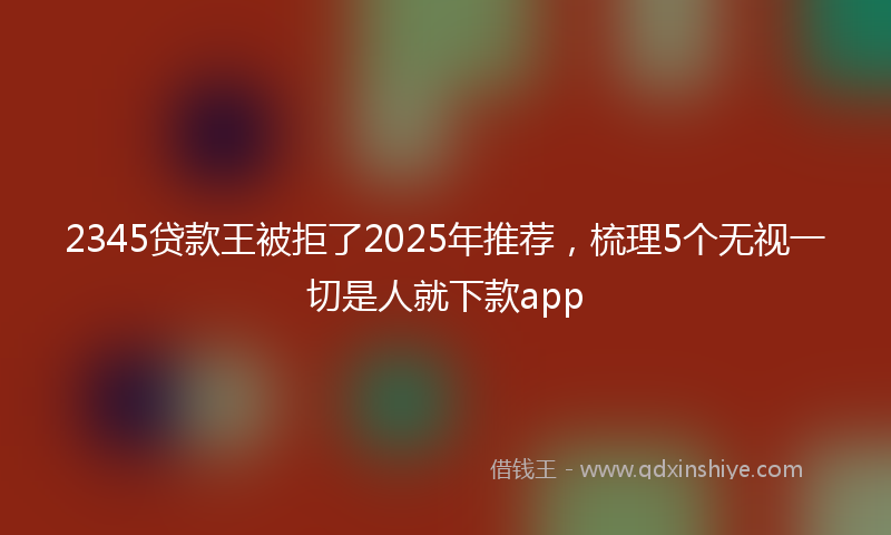 2345贷款王被拒了2025年推荐，梳理5个无视一切是人就下款app