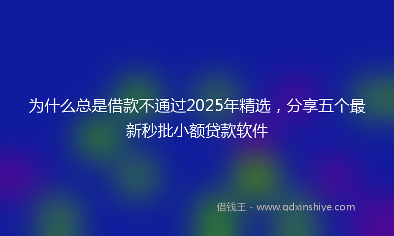 为什么总是借款不通过2025年精选，分享五个最新秒批小额贷款软件