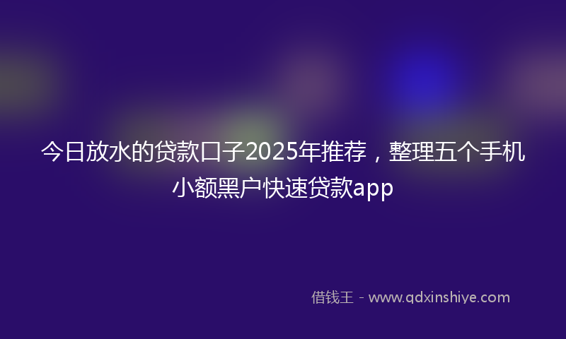今日放水的贷款口子2025年推荐，整理五个手机小额黑户快速贷款app
