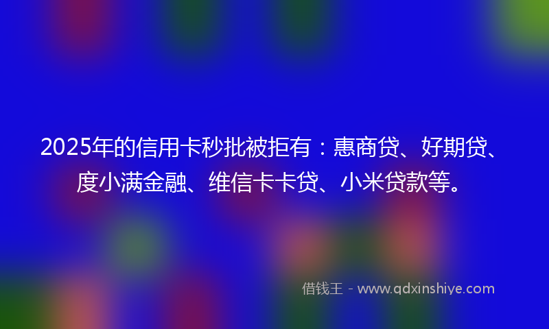 2025年的信用卡秒批被拒有：惠商贷、好期贷、度小满金融、维信卡卡贷、小米贷款等。