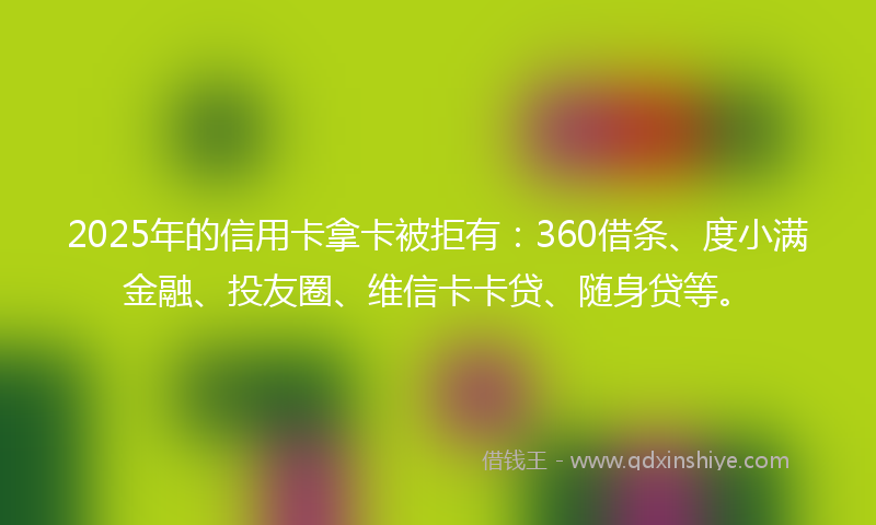 2025年的信用卡拿卡被拒有：360借条、度小满金融、投友圈、维信卡卡贷、随身贷等。