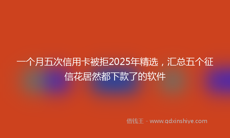 一个月五次信用卡被拒2025年精选，汇总五个征信花居然都下款了的软件