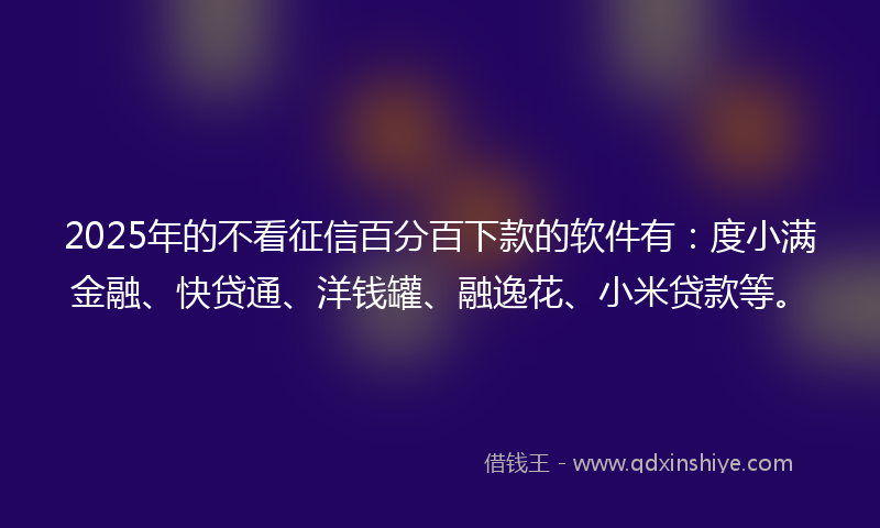 2025年的不看征信百分百下款的软件有：度小满金融、快贷通、洋钱罐、融逸花、小米贷款等。