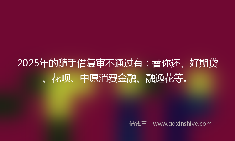 2025年的随手借复审不通过有：替你还、好期贷、花呗、中原消费金融、融逸花等。