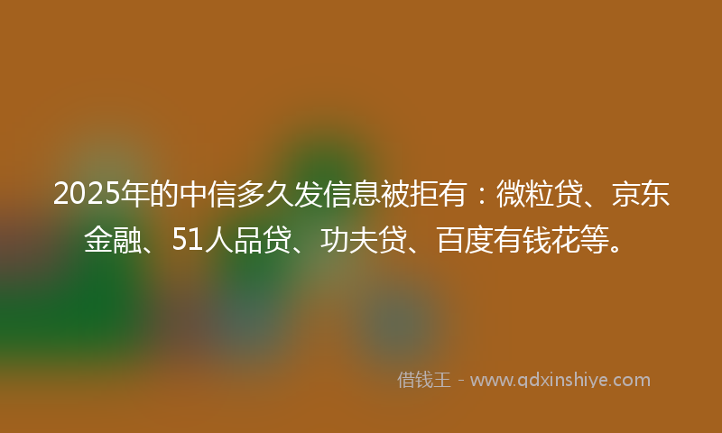 2025年的中信多久发信息被拒有：微粒贷、京东金融、51人品贷、功夫贷、百度有钱花等。